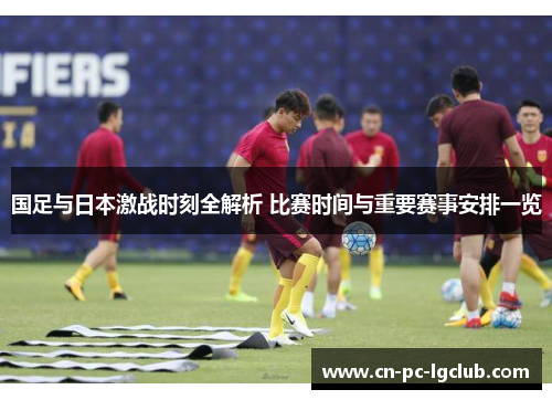 国足与日本激战时刻全解析 比赛时间与重要赛事安排一览