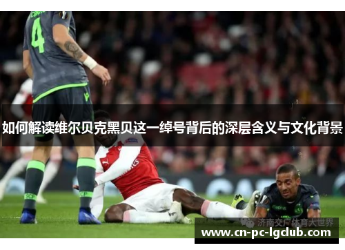 如何解读维尔贝克黑贝这一绰号背后的深层含义与文化背景 如何解读维尔贝克黑贝这一绰号背后的深层含义与文化背景