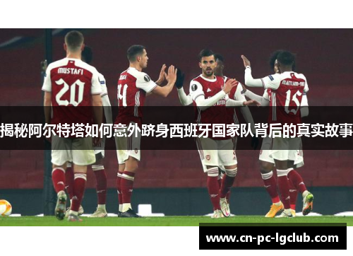 揭秘阿尔特塔如何意外跻身西班牙国家队背后的真实故事 揭秘阿尔特塔如何意外跻身西班牙国家队背后的真实故事