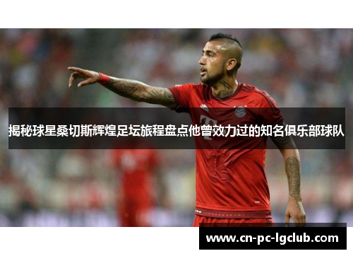 揭秘球星桑切斯辉煌足坛旅程盘点他曾效力过的知名俱乐部球队 揭秘球星桑切斯辉煌足坛旅程盘点他曾效力过的知名俱乐部球队