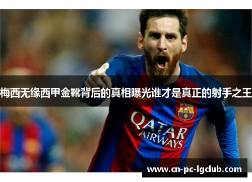 梅西无缘西甲金靴背后的真相曝光谁才是真正的射手之王 梅西无缘西甲金靴背后的真相曝光谁才是真正的射手之王