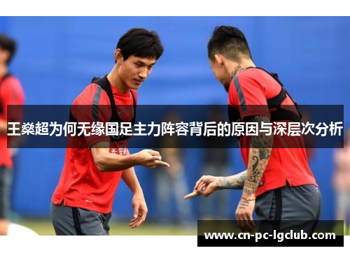 王燊超为何无缘国足主力阵容背后的原因与深层次分析