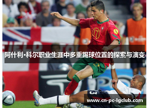 阿什利·科尔职业生涯中多重踢球位置的探索与演变 阿什利·科尔职业生涯中多重踢球位置的探索与演变