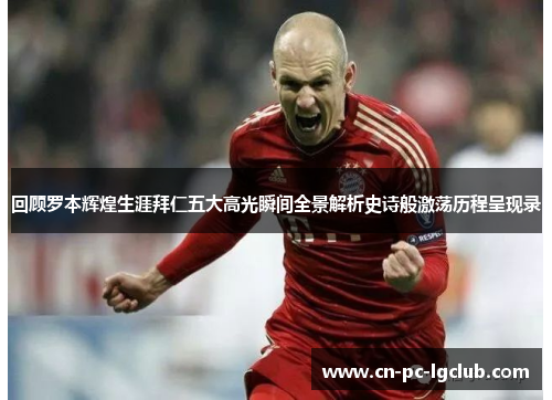 回顾罗本辉煌生涯拜仁五大高光瞬间全景解析史诗般激荡历程呈现录