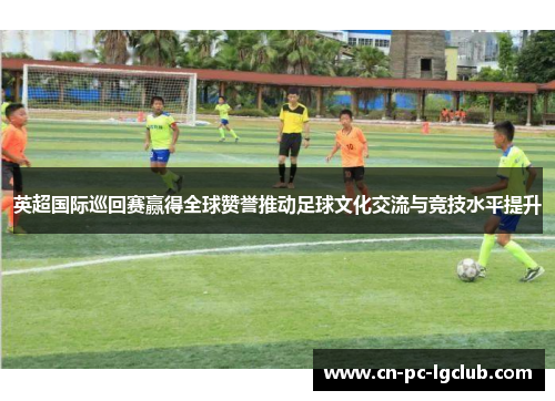 英超国际巡回赛赢得全球赞誉推动足球文化交流与竞技水平提升