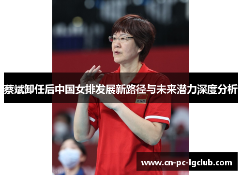 蔡斌卸任后中国女排发展新路径与未来潜力深度分析
