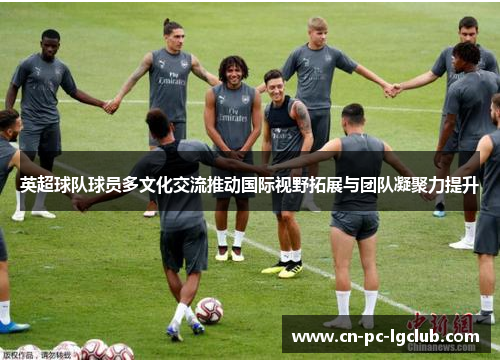 英超球队球员多文化交流推动国际视野拓展与团队凝聚力提升
