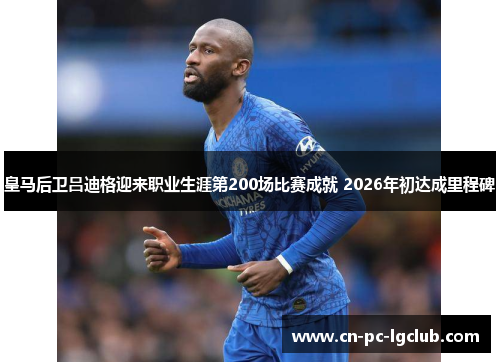 皇马后卫吕迪格迎来职业生涯第200场比赛成就 2026年初达成里程碑